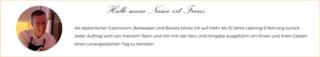 Hallo mein Name ist Franz Als diplomierter Gastronom, Barkeeper und Barista blicke ich auf mehr als 15 Jahre catering Erfahrung zurück. Jeder Auftrag wird von meinem Team und mir mit viel Herz und Hingabe ausgeführt um Ihnen und ihren Gästen  einen unvergesslichen Tag zu bereiten.